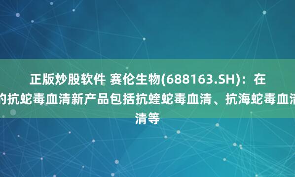 正版炒股软件 赛伦生物(688163.SH)：在研的抗蛇毒血清新产品包括抗蝰蛇毒血清、抗海蛇毒血清等