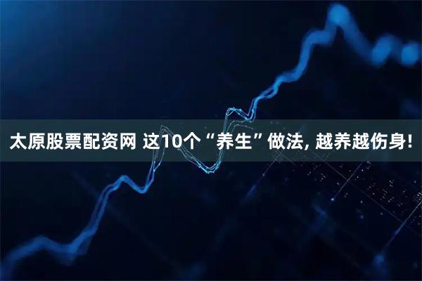 太原股票配资网 这10个“养生”做法, 越养越伤身!