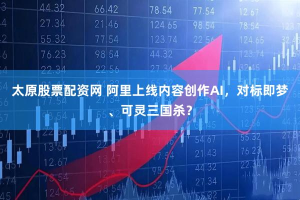 太原股票配资网 阿里上线内容创作AI，对标即梦、可灵三国杀？