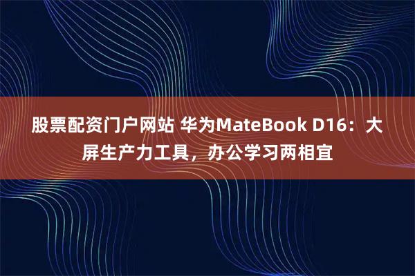 股票配资门户网站 华为MateBook D16：大屏生产力工具，办公学习两相宜