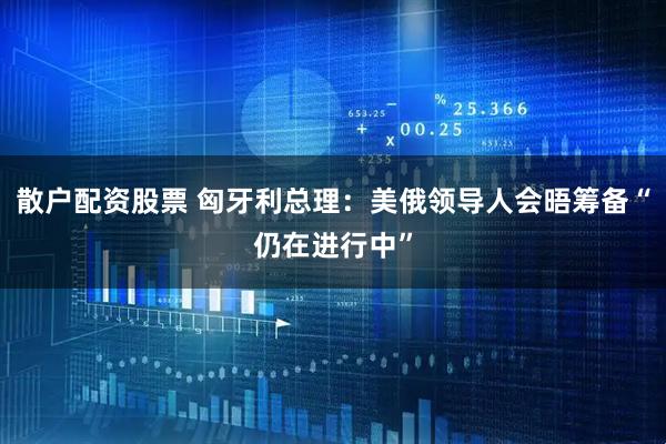 散户配资股票 匈牙利总理：美俄领导人会晤筹备“仍在进行中”