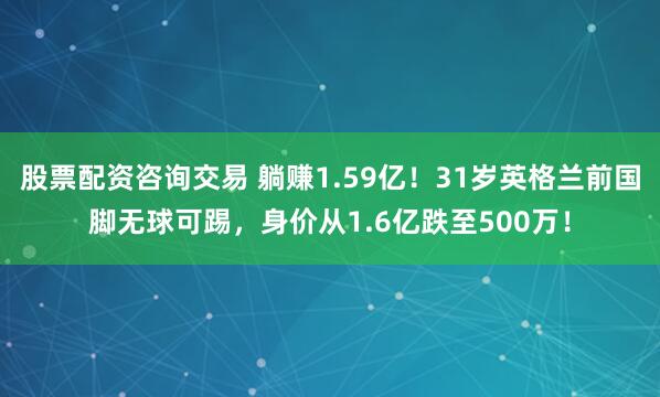 股票配资咨询交易 躺赚1.59亿！31岁英格兰前国脚无球可踢，身价从1.6亿跌至500万！