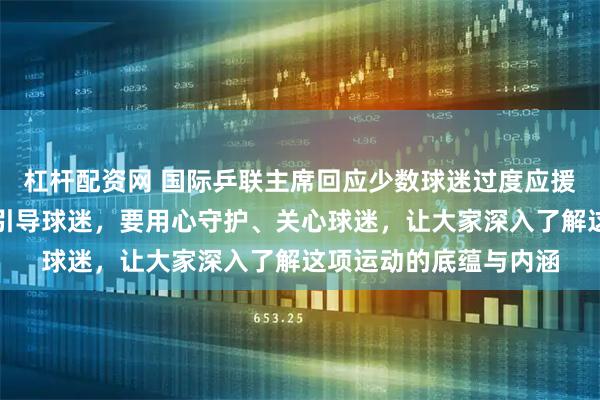 杠杆配资网 国际乒联主席回应少数球迷过度应援、行为失当：有责任引导球迷，要用心守护、关心球迷，让大家深入了解这项运动的底蕴与内涵